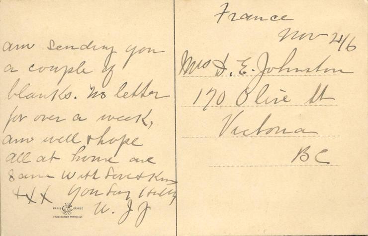 November 21, 1916, back 2. 
France 
Nov 21/6
Mrs. D. E. Johnston
170 Olive St
Victoria
BC
am sending you a couple of blanks. no letter for over a week, am well &amp; hope all at home are same with Love &amp; Kiss XXX your Loving Hubby
W.J J