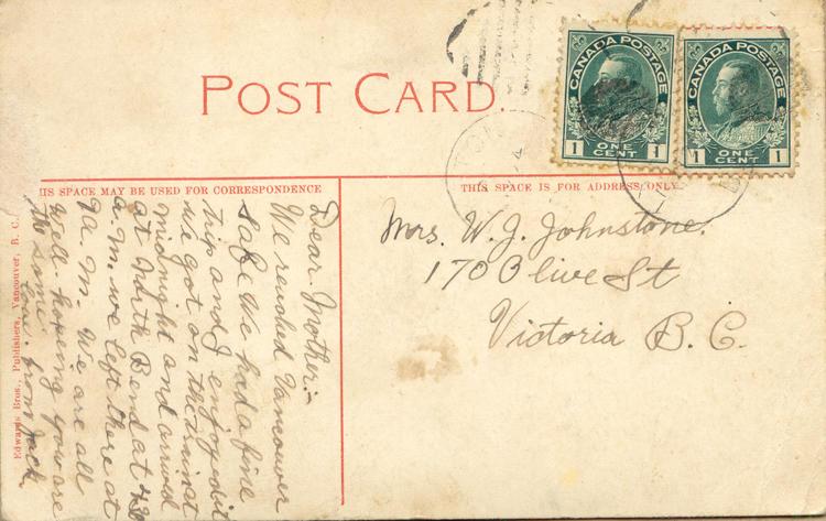 nd 36, back. 
Mrs. W.J. Johnstone. 
170 Olive St
Victoria B.C.
Dear Mother:-
We reached Vancouver safe We had a fine trip and I enjoyed it we got on the train at midnight and arrived at North Bend at 430 a.m. we left there at 9 a.m. We are all well. hopeing you are the same. 
love from Jack