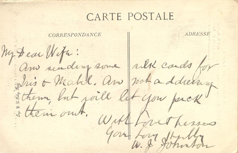 nd 4, back. 
My Dear Wife:
Am sending some silk cards for Iris &amp; Mabel. Am not addressing them, but will let you pick them out. 
With Love &amp; Kisses 
Your Loving Hubby
W. J Johnston