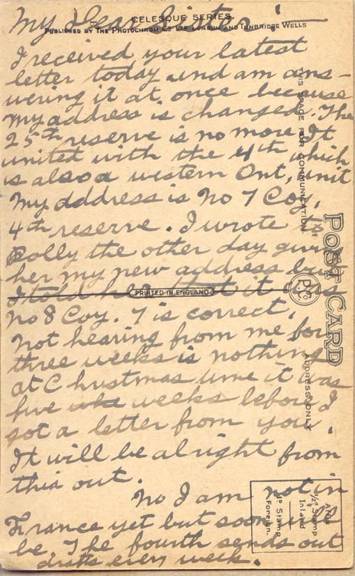 Pinder, Albert, nd. 1

My Dear Sister:
I received your latest letter today and I am answering it at once because my address is changed.  The 25th reserve is no more.  It united with the 4th which is also a western Ont. Unit.  My address is No 7 Coy, 4th reserve.  I wrote to Dolly the other day giving her my new address but I told her that it was No 8 Coy.  7 is correct.   Not hearing from me for three weeks is nothing at Christmas time it was five weeks before I got a letter from you.  I will be...