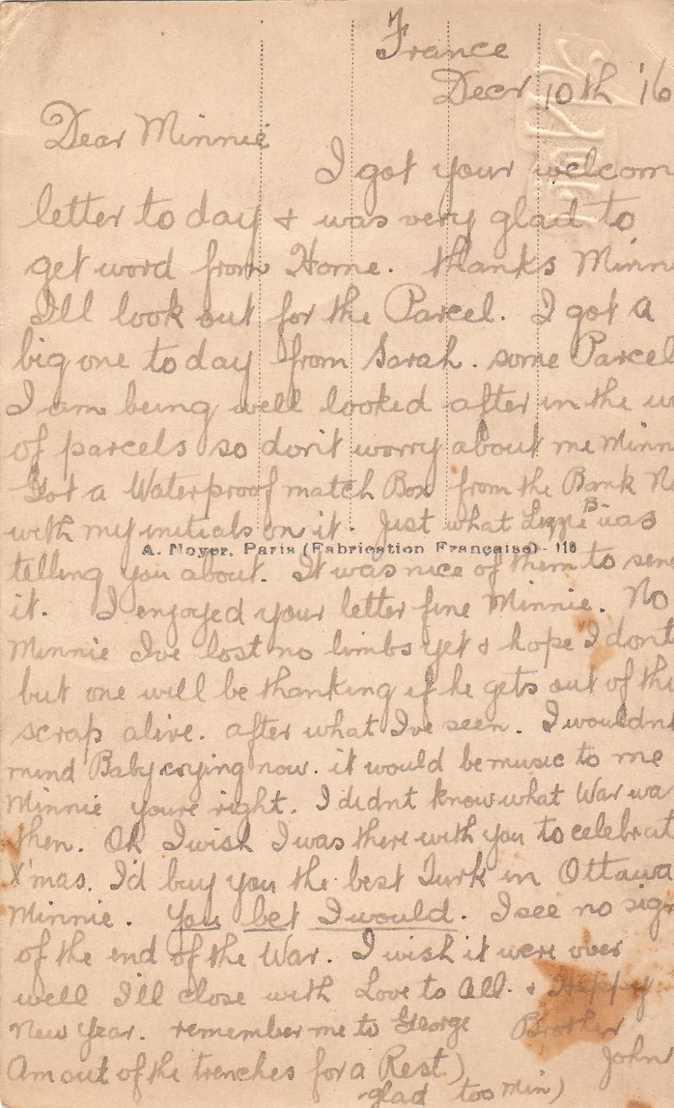 December 10, 1916  Back


France Dec 10th 1916
Dear Minnie
I got your welcome letter today &amp; was very glad to get word from Home. Thanks Minn I'll look out for the Parcel. I got a big one today from Sarah, some Parcel. I am being well looked after in the way of parcels so don't worry about me Minn.
Got a waterproof match box from the Bank Note with my initials on it. Just what Lizzie B was telling you about. It was nice of them to send it. I enjoyed your letter fine Minnie. No Minnie, I've...