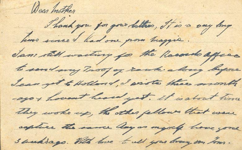 Dear mother
Thank you for your letters, It is a very long time since I had one from maggie. 
I am still waiting for the Records office to send my Proof of rank along before I can get to Holland, I wrote three month ago &amp; havent heard yet. it is about time they woke up, the other fellows that were capture the same day as myself have gone 3 weeks ago. With love to all your loving son Tom.