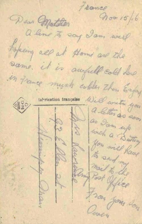 France Nov 15/16 Dear Mother A line to say I am well hopeing all at Home are the same. it is awfull cold here in France much colder then England Will write you a letter as soon as I am up with a Battery you will have to send my mail to the Post Office From your Son Owen