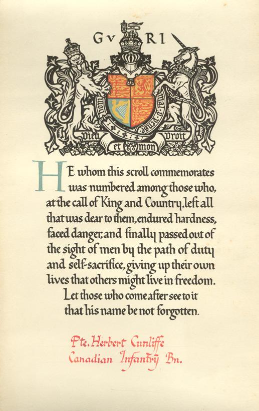 He whom this scroll commemorates was numbered among those who, at the call of King and Country, left all that was dear to them, endured hardness, faced danger, and finally passed out of the sight of men by the path of duty and self-sacrifice, giving up their own lives that otehrs might live in freedom.  Let tose who come after see to it that his name not be forgotten.
Pte. Herbert Cuncliffe
Canadian Infantry Bn.