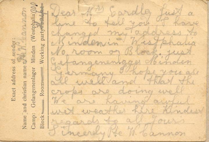 Dear Mrs Eardley just a line to tell you I have changed my address to Minden in Westphalia No room or Block. Just Gefangenenlager Minden Germany I hope you are all wee and that the crops are doing well We are having awful wet weather here Kindest regards to all your's SincerlyPte W. Cannon