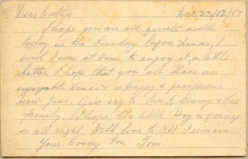 Dec 23/12/17
Dear mother
I hope you are all quite well today is the Sunday before Xmas, I wish I was at Home to enjoy it, a little better. I hope that you all have an enjoyable Xmas &amp; a Happy &amp; prosperous New Year. give my love to Emmy &amp; her family. I hope the little boy is going on all right. with love to all I remain your loving Son Tom.