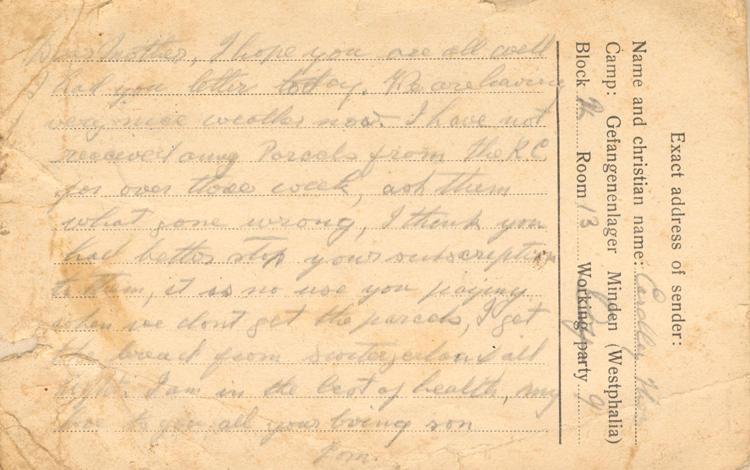 Dear mother, I hope you are all well I had your letter today. We are having very nice weather now. I have not received any Parcels from the R.C. for over three week, ask them what gone wrong, I think you had better stop your subscription to them, it is no use you paying when we dont get the parcels, I got the bread from Switzerland all right. I am in the best of health, my love to you all your loving son 
Tom.