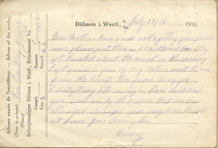July 22/16
Dear mother. I am quite well &amp; getting your parcels now. please put them in a card board box they get knocked about too much in the sacking. I got quite a few of my letters sent to me form the Front. two from maggie I didnt get my letter away in time last week you will see by the address that we have changed camps give my love to all at Home your loving Son 
Tommy.