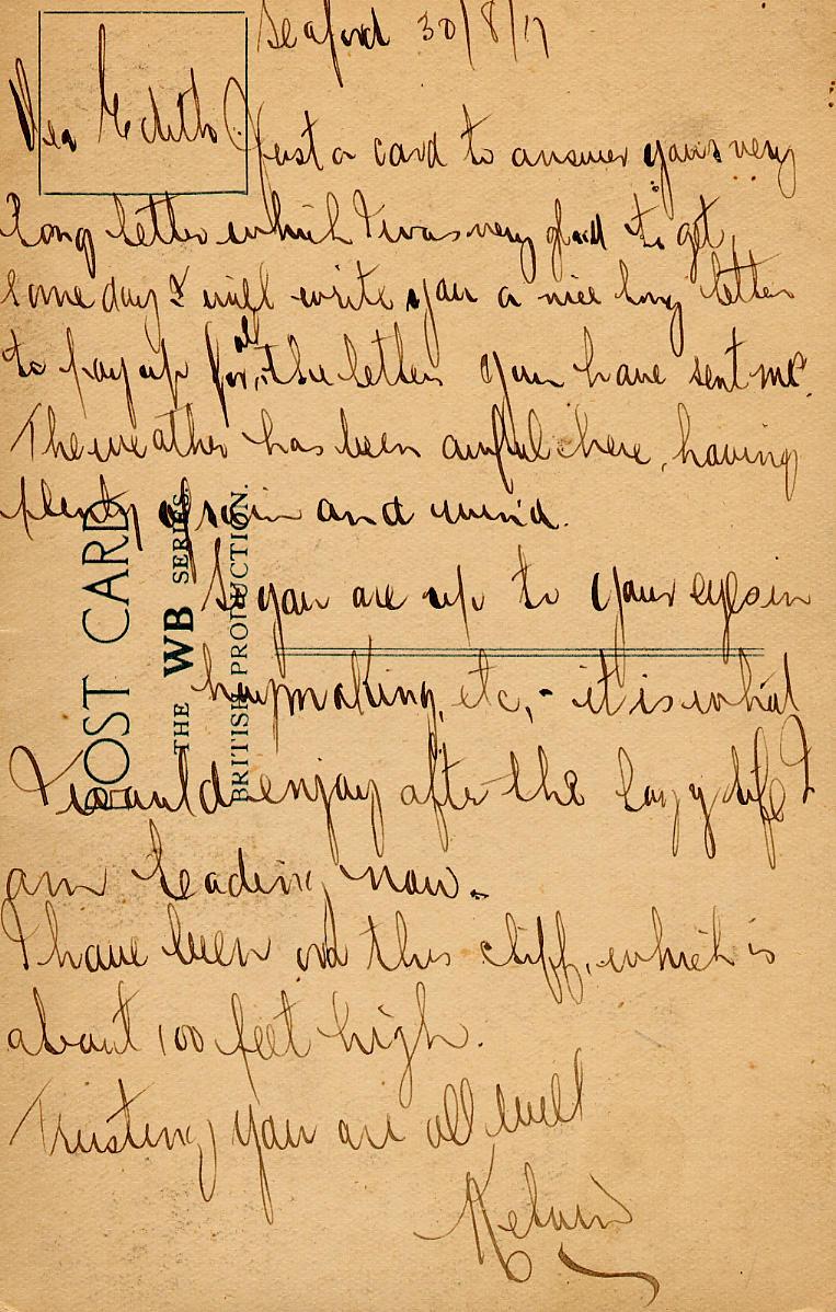 Seaford 30/8/17
Dear Edith

Just a card to answer your very long letter which I was very glad to get some day I will write you a nice long letter to pay up for all the letters you have sent me.  The weather has been awful here, having plenty of rain and wind.
So you are up to your eyes in hay making,etc, - it is what I would enjoy after the lazy life I am leading now.
I have been on this cliff, which is about 100 feet high.
Trusting you are all well
Kelvin