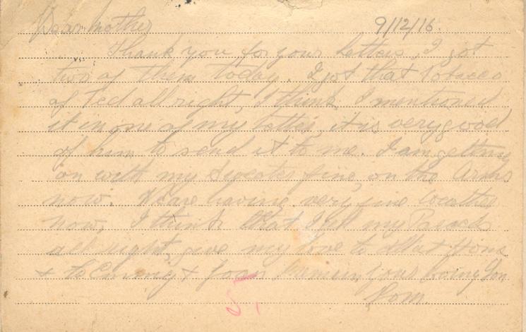 9/12/16
Dear mother
Thank your for your Letters, I got two of them today. I got that tobacco of Ted all right, I think I mentioned it in one of my letters, it is very good of him to send it to me. I am getting on with my Sweater fine, on the arms now. We are having very fine weather now, I think that I get my Parcels all right, give my love to all at Home &amp; to Emmy &amp; Joan I remain your loving Son 
Tom.