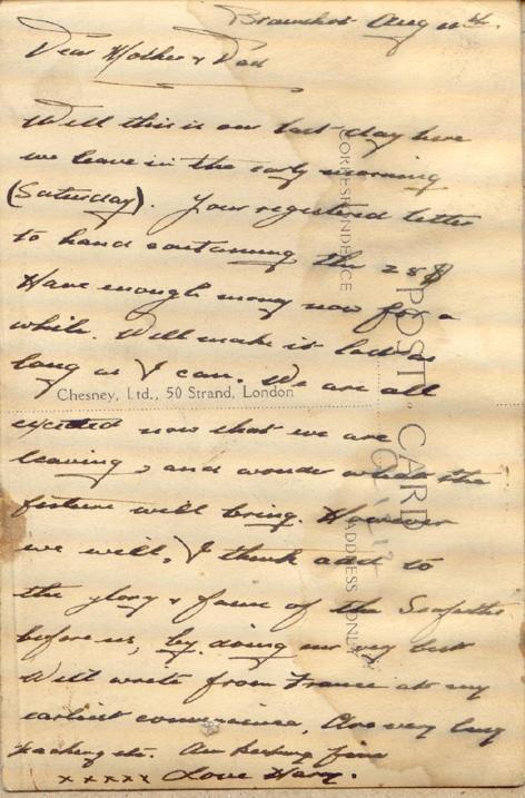 Bramshot
Aug 20th
Dear Mother &amp; Dad
Well this is our last day here we leave in the early morning (Saturday).  Your registered letter to [?] the 25$.   Have enough money now for a while.  Will make it last as long as I can.  We are all excited now that we are leaving, and wonder what the future will bring.  However we will, I think add to the glory &amp; fame of the Seaforth before us, by doing our very best.  Will write from France at my earliest convenience.  One very long [?]etc.  Am...